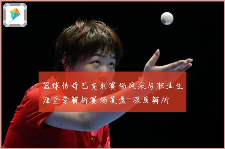 篮球传奇巴克利赛场风采与职业生涯全景解析赛场复盘-深度解析