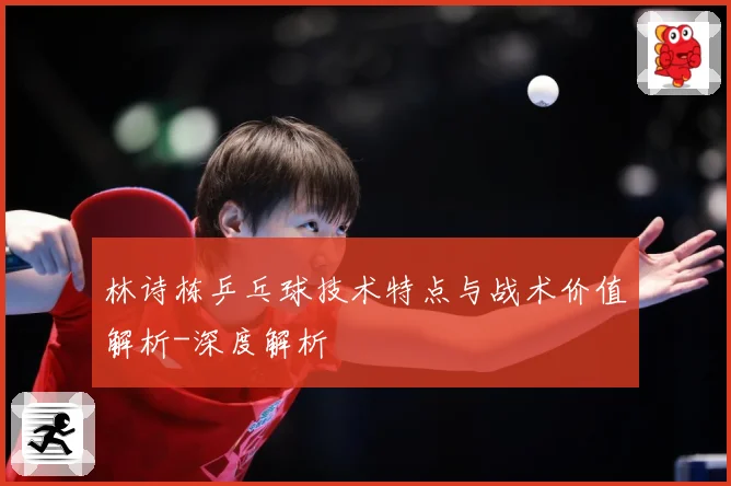 林诗栋乒乓球技术特点与战术价值解析-深度解析