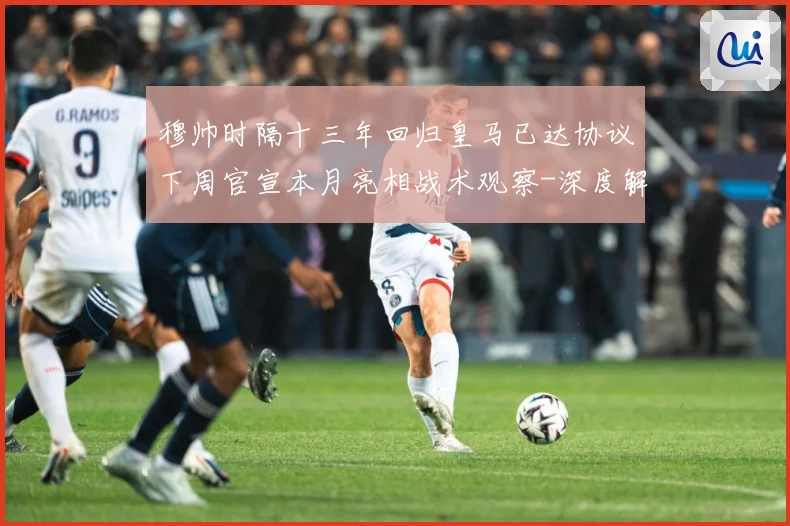 穆帅时隔十三年回归皇马已达协议下周官宣本月亮相战术观察-深度解析