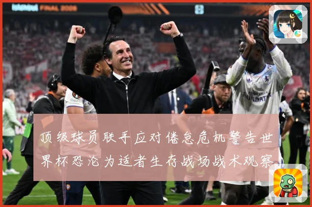 顶级球员联手应对倦怠危机警告世界杯恐沦为适者生存战场战术观察-深度解析