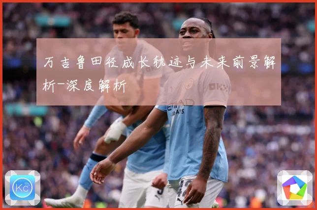 万吉鲁田径成长轨迹与未来前景解析-深度解析
