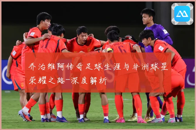 乔治维阿传奇足球生涯与非洲球星荣耀之路-深度解析
