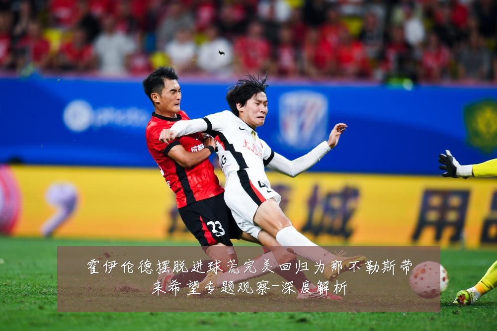 霍伊伦德摆脱进球荒完美回归为那不勒斯带来希望专题观察-深度解析