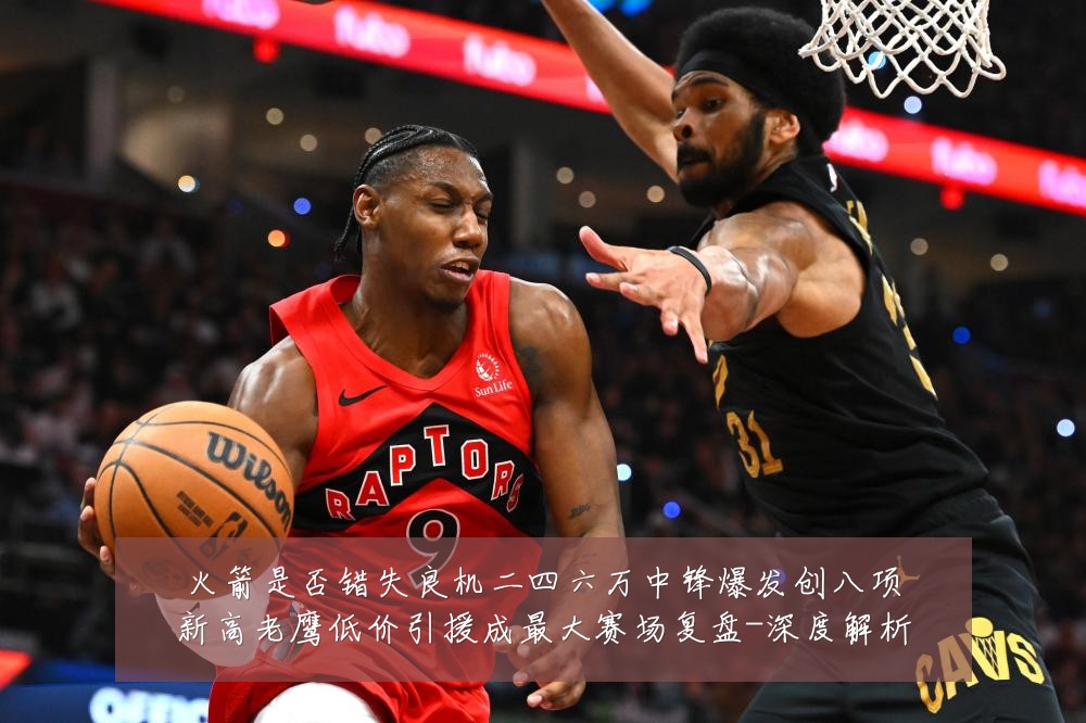 火箭是否错失良机二四六万中锋爆发创八项新高老鹰低价引援成最大赛场复盘-深度解析